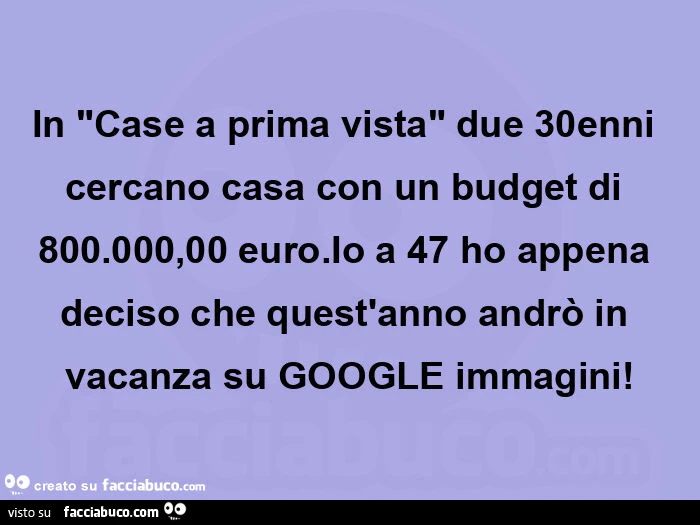 In "case a prima vista" due 30enni cercano casa con un budget di 800.000,00 euro. Io a 47 ho appena deciso che quest'anno andrò in vacanza su google immagini