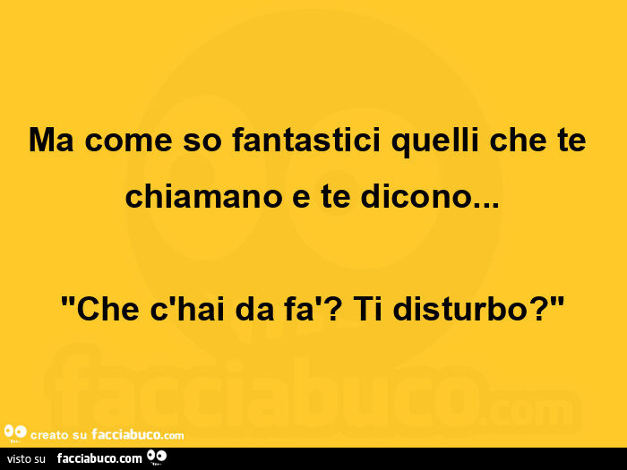 Ma come so fantastici quelli che te chiamano e te dicono&hellip; Che c'hai da fà? Ti disturbo?