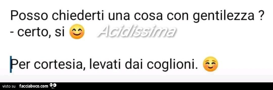 Posso chiederti una cosa con gentilezza? Certo, si. Per cortesia, levati dai coglioni