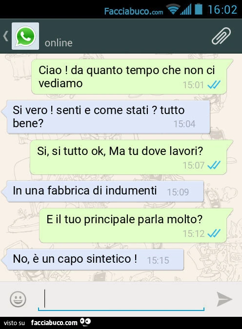 Ciao! Da quanto tempo che non ci vediamo. Si vero! Senti e come stati? Tutto bene? Si, si tutto ok, Ma tu dove lavori? In una fabbrica di indumenti. E il tuo principale parla molto? No, è un capo sintetico