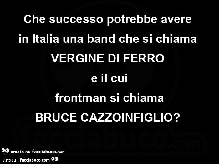 Che successo potrebbe avere in italia una band che si chiama vergine di ferro e il cui frontman si chiama bruce cazzoinfiglio?