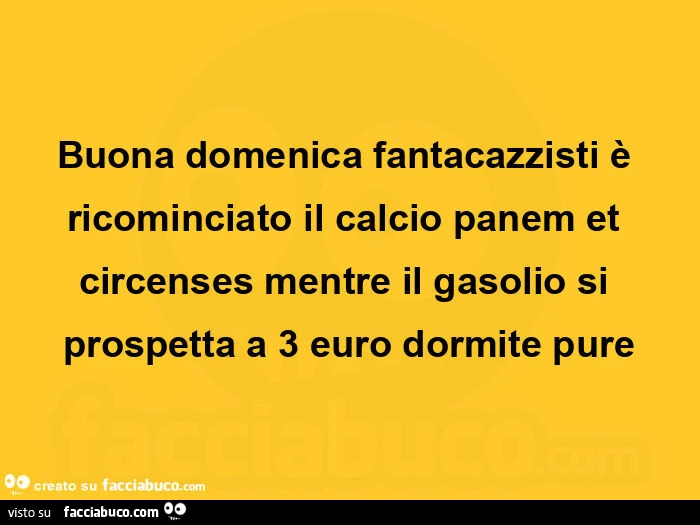 Buona domenica fantacazzisti è ricominciato il calcio panem et circenses mentre il gasolio si prospetta a 3 euro dormite pure