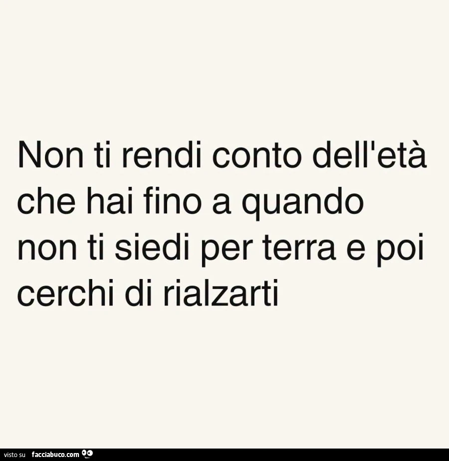 Non ti rendi conto dell'età che hai fino a quando non ti siedi per terra e poi cerchi di rialzarti