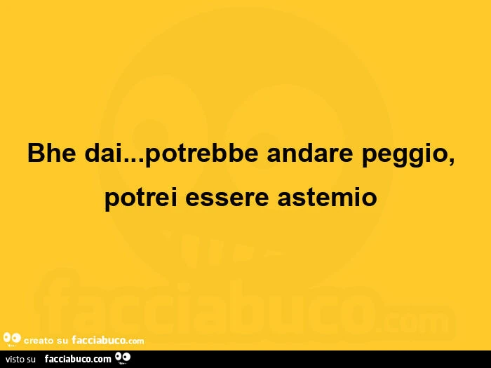 Bhe dai… potrebbe andare peggio, potrei essere astemio