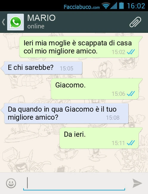 Ieri mia moglie è scappata di casa col mio migliore amico. E chi sarebbe? Giacomo. Da quando in qua Giacomo è il tuo migliore amico? Da ieri