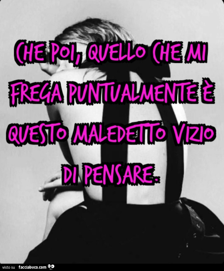 Che poi, quello che mi frega puntualmente e questo maledetto vizio di pensare