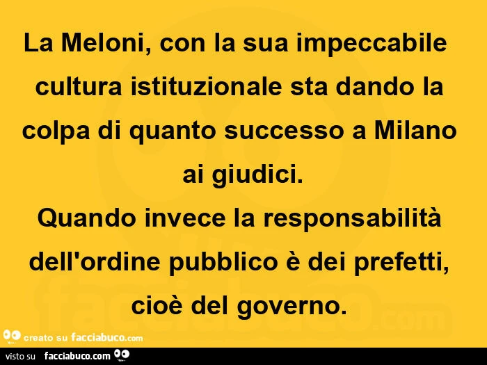 La meloni, con la sua impeccabile  cultura istituzionale sta dando la colpa di quanto successo a milano ai giudici. Quando invece la responsabilità dell'ordine pubblico è dei prefetti, cioè del governo.  