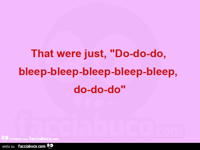 That were just, "do-do-do, bleep-bleep-bleep-bleep-bleep, do-do-do"