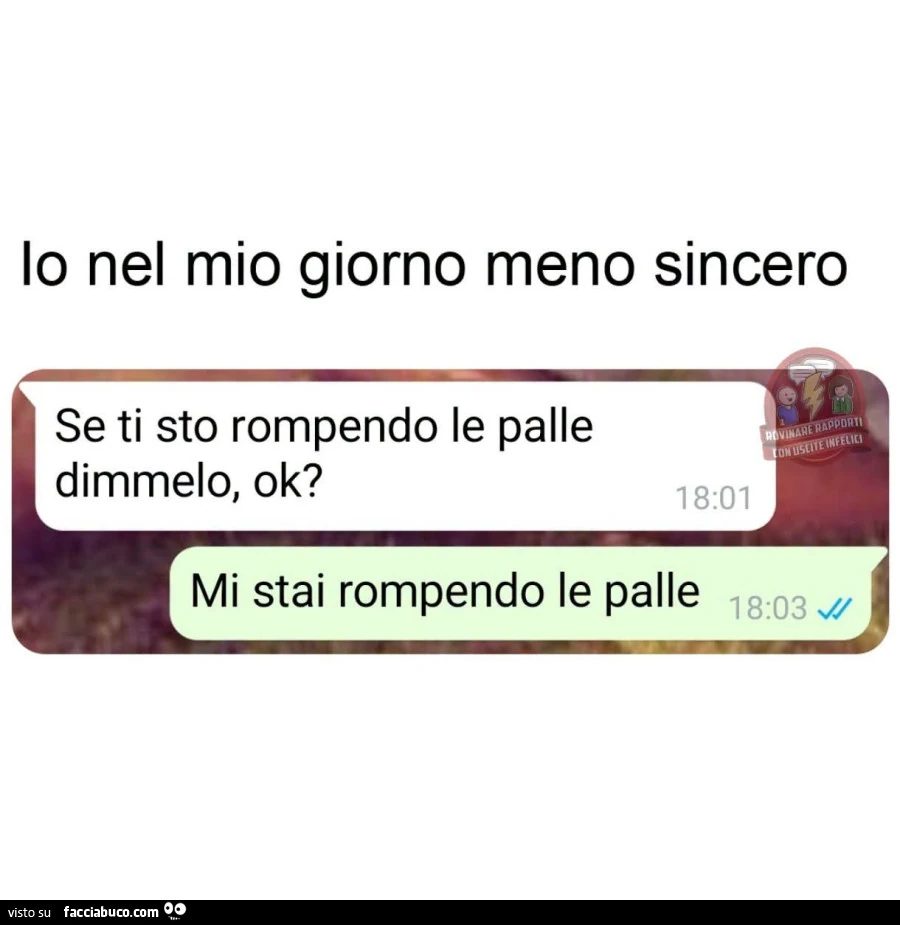 Io nel mio giorno meno sincero. Se ti sto rompendo le palle dimmelo, ok? Mi stai rompendo le palle