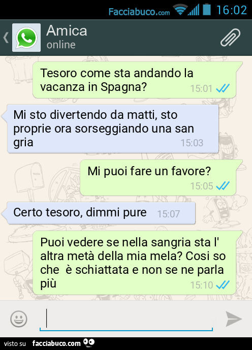 Tesoro come sta andando la vacanza in Spagna? Mi sto divertendo da matti, sto proprie ora sorseggiando una sangria. Mi puoi fare un favore? Certo tesoro, dimmi pure. Puoi vedere se nella sangria sta l'altra metà della mia mela? Cosi so che è schiatta