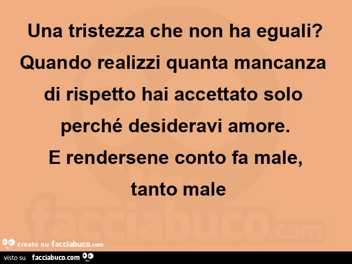 Una tristezza che non ha eguali? Quando realizzi quanta mancanza di rispetto hai accettato solo perché desideravi amore. E rendersene conto fa male,  tanto male