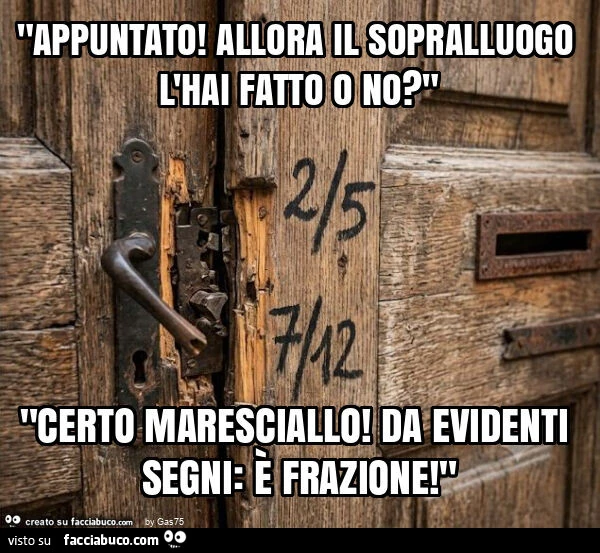 "appuntato! Allora il sopralluogo l'hai fatto o no? " "Certo maresciallo! Da evidenti segni: è frazione! "