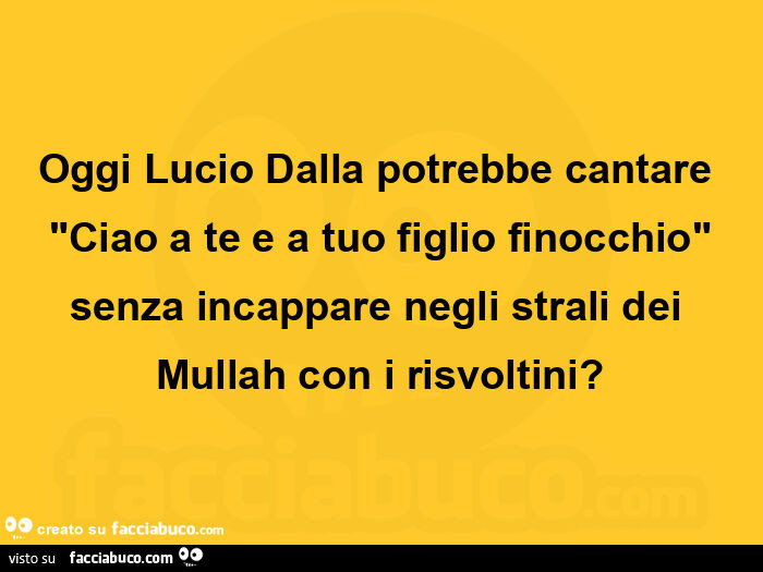 Oggi lucio dalla potrebbe cantare "ciao a te e a tuo figlio finocchio" senza incappare negli strali dei mullah con i risvoltini?