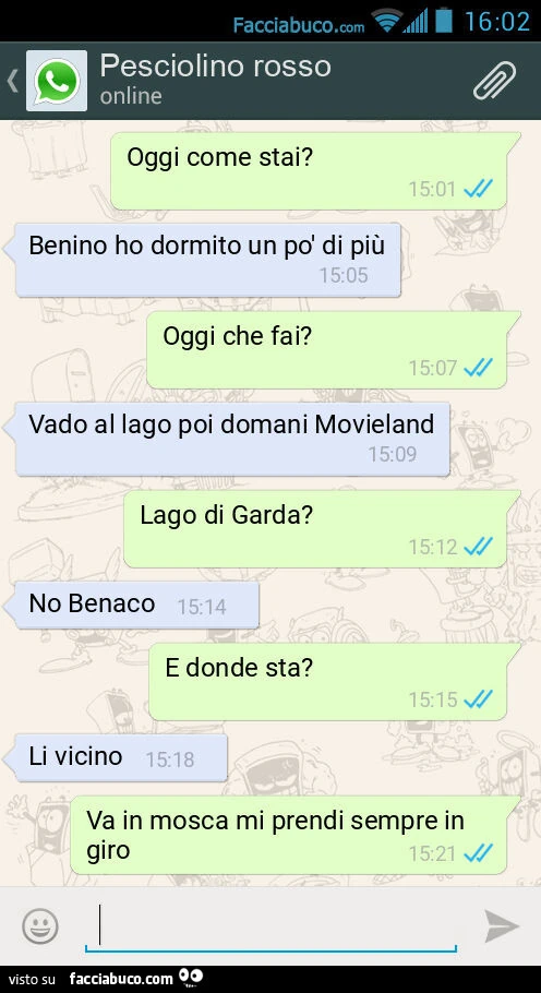 Oggi come stai? Benino ho dormito un po' di piรน. Oggi che fai? Vado al lago poi domani Movieland. Lago di Garda? No Benaco. E donde sta? Li vicino. Va in mosca mi prendi sempre in giro