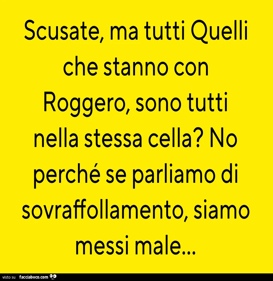 Scusate, ma tutti quelli che stanno con roggero, sono tutti nella stessa cella? No perché se parliamo di sovraffollamento, siamo messi male