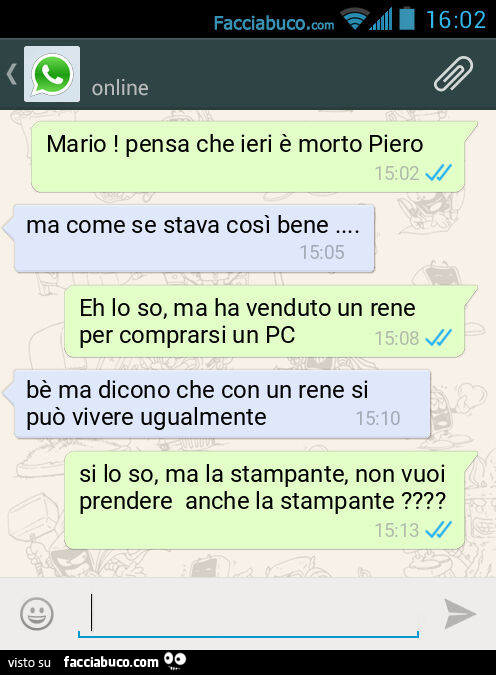 Mario! Pensa che ieri è morto Piero. Ma come se stava così bene&hellip; Eh lo so, ma ha venduto un rene per comprarsi un PC. Bè ma dicono che con un rene si può vivere ugualmente. Si lo so, ma la stampante, non vuoi prendere anche la stampante?