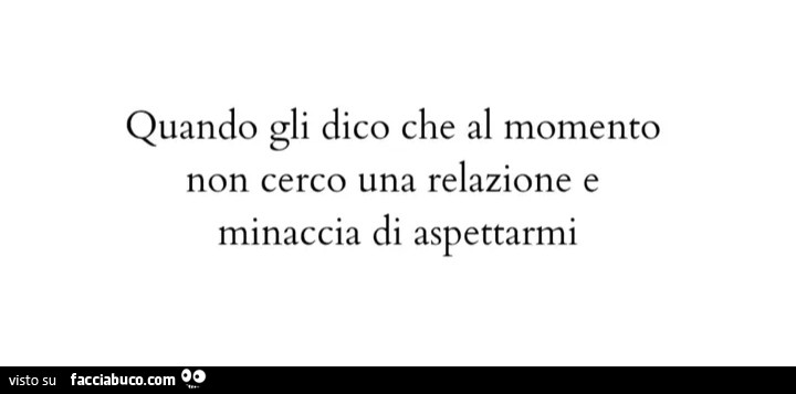 Quando gli dico che al momento non cerco una relazione e minaccia di aspettarmi