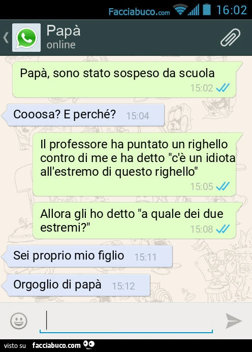 Papà, sono stato sospeso da scuola. Cooosa? E perché? Il professore ha puntato un righello contro di me e ha detto "c'è un idiota all'estremo di questo righello". Allora gli ho detto "a quale dei due estremi? ". Sei proprio m