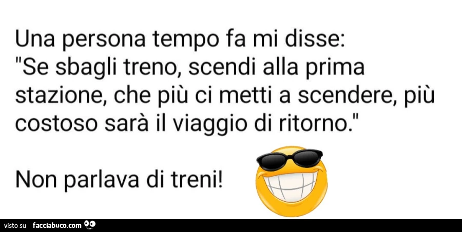 Una persona tempo fa mi disse: se sbagli treno, scendi alla prima stazione, che più ci metti a scendere, più costoso sarà il viaggio di ritorno. Non parlava di treni