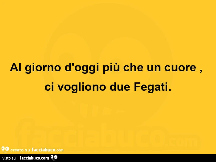 Al giorno d'oggi più che un cuore, ci vogliono due fegati