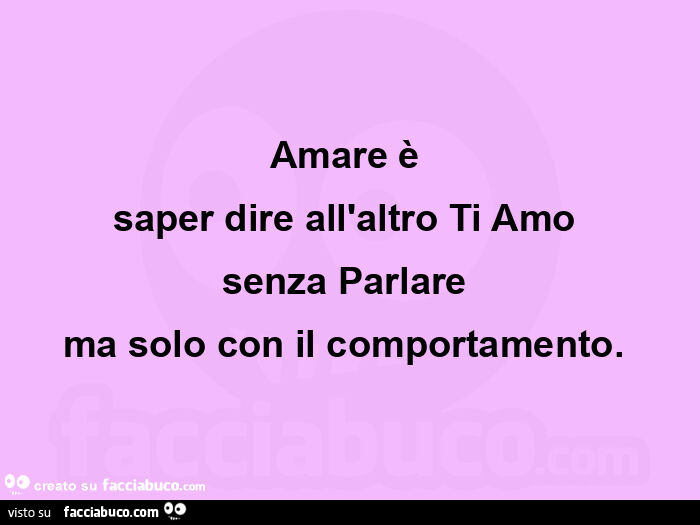 Amare è  saper dire all'altro ti amo  senza parlare  ma solo con il comportamento.  