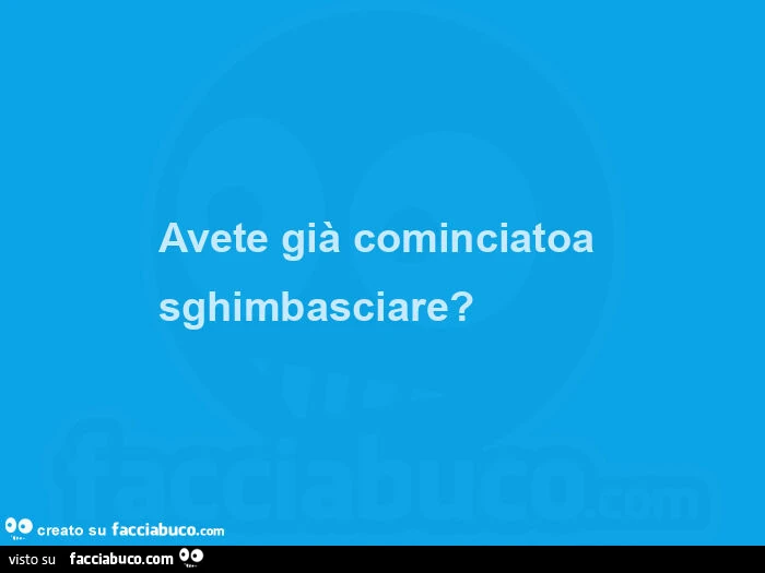 Avete già cominciatoa sghimbasciare?