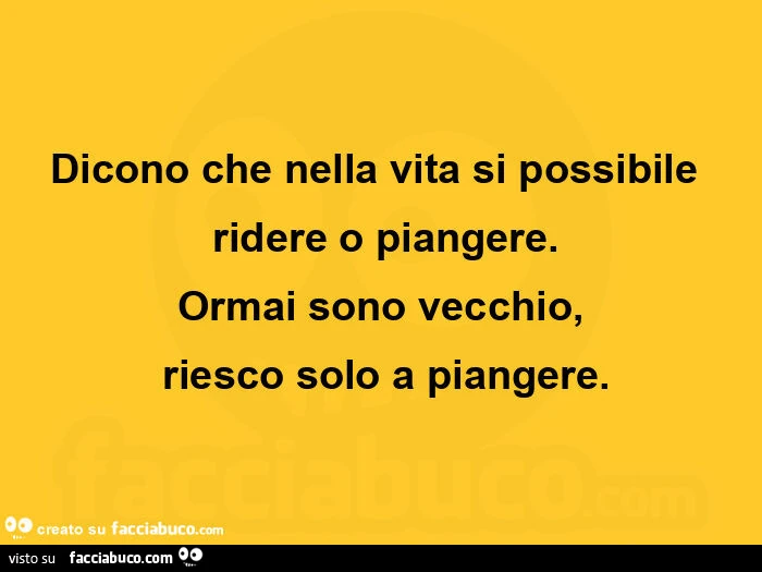 Dicono che nella vita si possibile   ridere o piangere. Ormai sono vecchio,  riesco solo a piangere