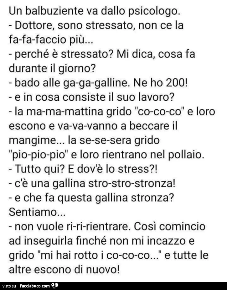 Un balbuziente va dallo psicologo. ⁃ Dottore, sono stressato, non ce la fa-fa-faccio più&hellip; - perché è stressato? Mi dica, cosa fa durante il giorno? - Bado alle ga-ga-qalline. Ne ho 200 - e in cosa consiste il suo lavoro? ⁃ La ma-ma-mattina arido &q
