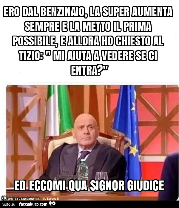 Ero dal benzinaio, la super aumenta sempre e la metto il prima possibile, e allora ho chiesto al tizio: " mi aiuta a vedere se ci entra? " Ed eccomi qua signor giudice