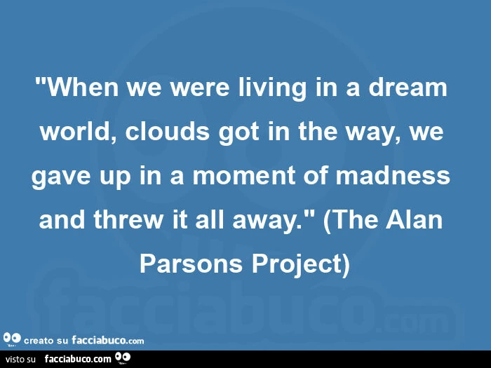 "when we were living in a dream world, clouds got in the way, we gave up in a moment of madness and threw it all away. " (The alan parsons project)