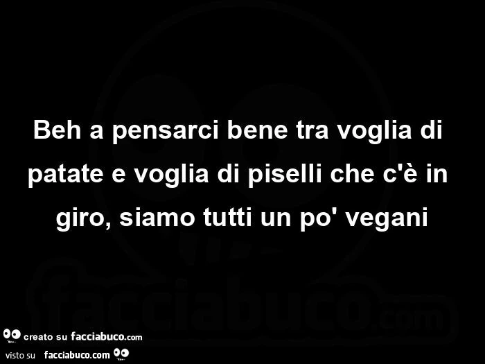 Beh a pensarci bene tra voglia di patate e voglia di piselli che c'è in giro, siamo tutti un po' vegani