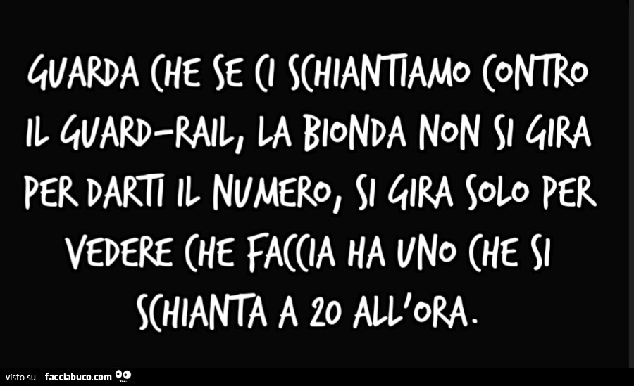 Guarda che se ci schiantiamo contro il guard-rail, la bionda non si gira per darti il numero, si gira solo per vedere che faccia ha uno che si schianta a 20 all'ora
