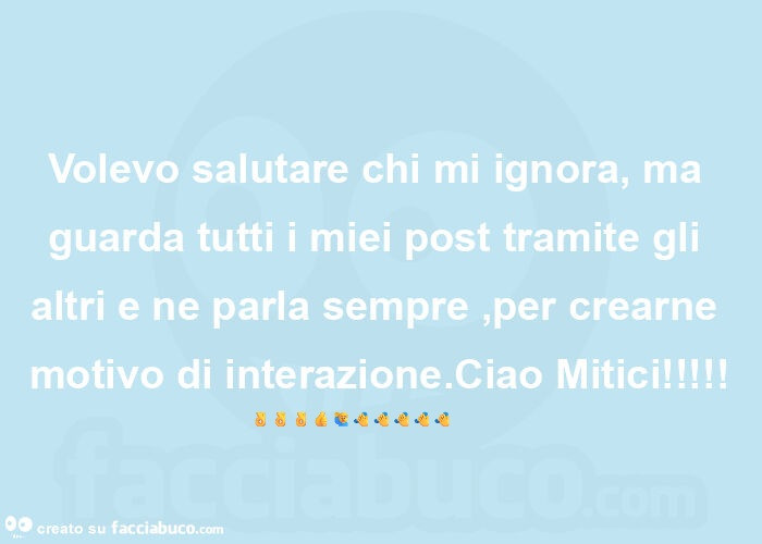 Volevo salutare chi mi ignora, ma guarda tutti i miei post tramite gli altri e ne parla sempre, per crearne motivo di interazione. Ciao Mitici