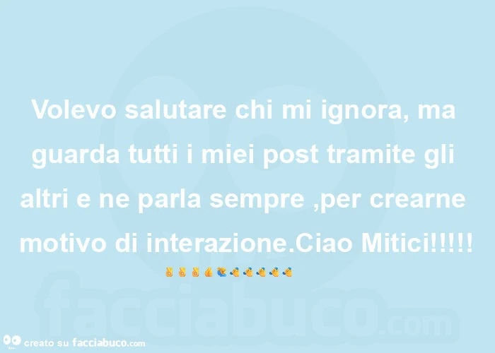 Volevo salutare chi mi ignora, ma guarda tutti i miei post tramite gli altri e ne parla sempre, per crearne motivo di interazione. Ciao Mitici