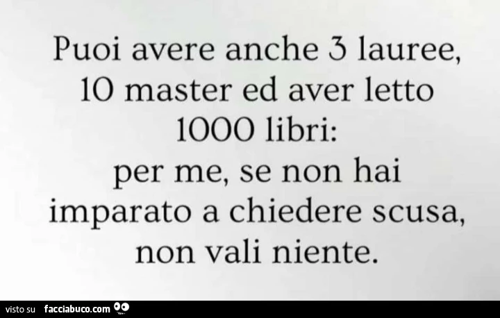 Puoi avere anche 3 lauree, io master ed aver letto 1000 libri: per me, se non hai imparato a chiedere scusa, non vali niente