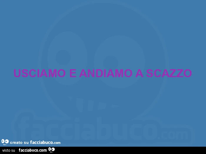 Usciamo e andiamo a scazzo