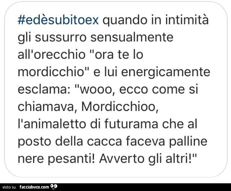 Ed è subito ex quando in intimità gli sussurro sensualmente all'orecchio ora te lo mordicchio e lui energicamente esclama: wooo, ecco come si chiamava, mordicchioo, l'animaletto di futurama che al posto della cacca faceva palline nere pesanti! A