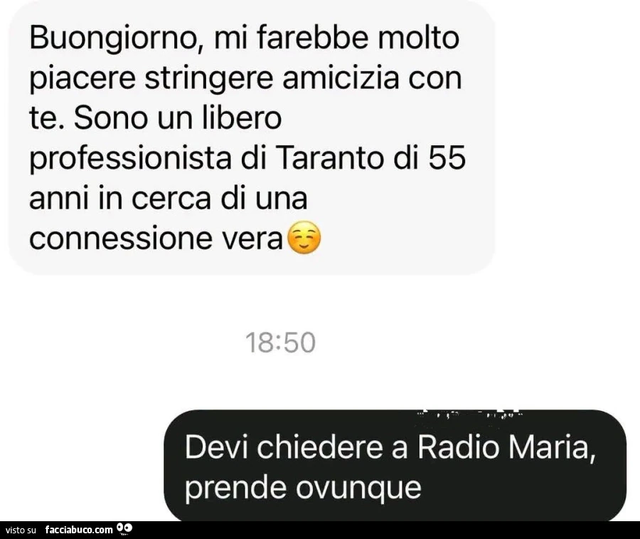 Buongiorno, mi farebbe molto piacere stringere amicizia con te. Sono un libero professionista di taranto di 55 anni in cerca di una connessione vera. Devi chiedere a radio maria, prende ovunque