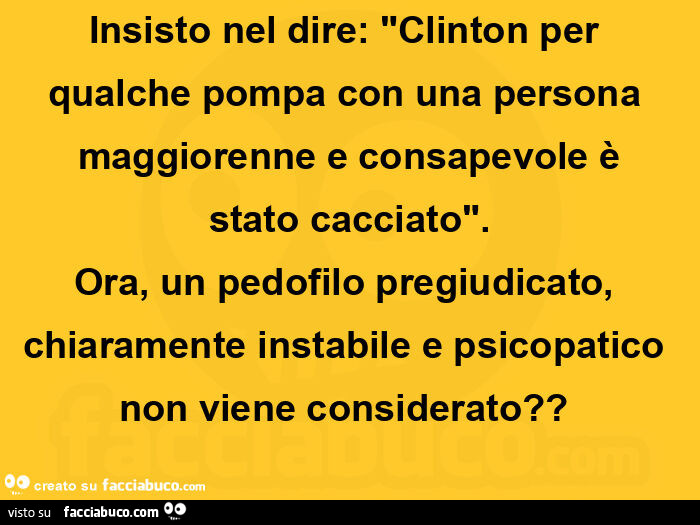 Insisto nel dire: "clinton per  qualche pompa con una persona  maggiorenne e consapevole è stato cacciato". Ora, un pedofilo pregiudicato, chiaramente instabile e psicopatico non viene considerato?  