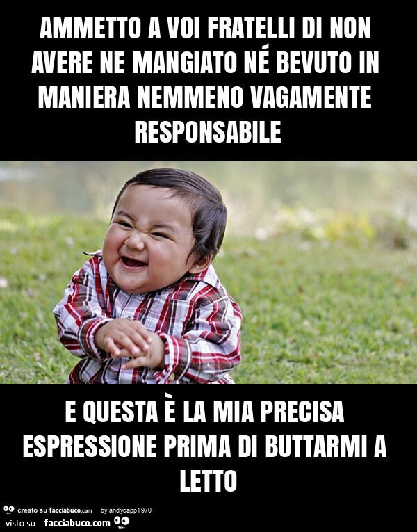 Ammetto a voi fratelli di non avere ne mangiato né bevuto in maniera nemmeno vagamente responsabile e questa è la mia precisa espressione prima di buttarmi a letto