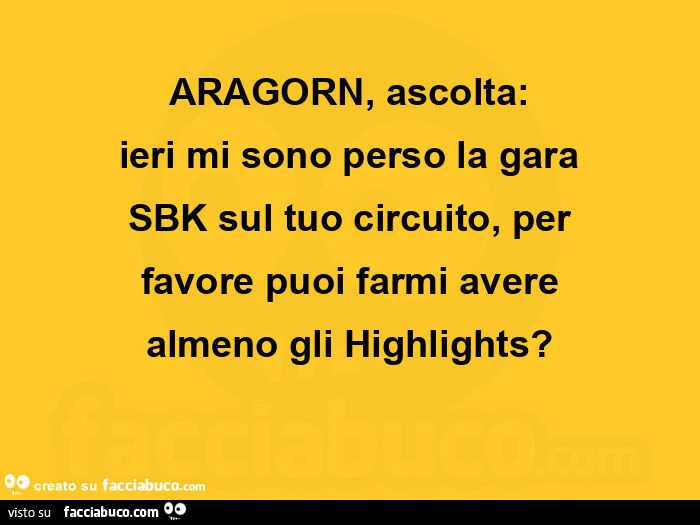 Aragorn, ascolta: ieri mi sono perso la gara sbk sul tuo circuito, per favore puoi farmi avere almeno gli highlights?