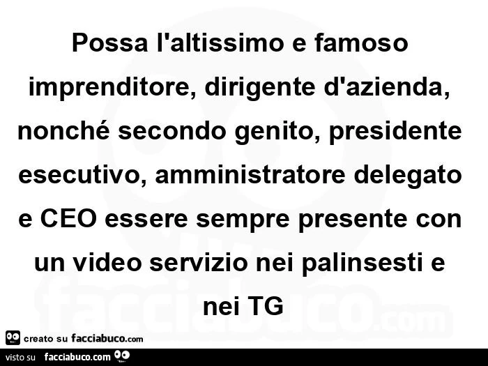 Possa l'altissimo e famoso imprenditore, dirigente d'azienda, nonché secondo genito, presidente esecutivo, amministratore delegato e ceo essere sempre presente con un video servizio nei palinsesti e nei tg
