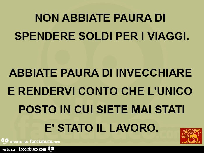 NON ABBIATE PAURA DI SPENDERE SOLDI PER I VIAGGI. ABBIATE PAURA DI INVECCHIARE E RENDERVI CONTO CHE L'UNICO POSTO IN CUI SIETE MAI STATI è STATO IL LAVORO