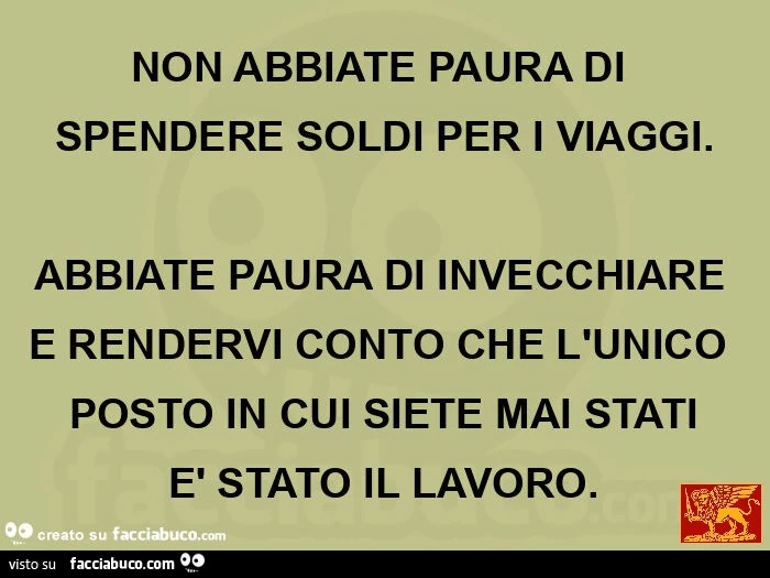 NON ABBIATE PAURA DI SPENDERE SOLDI PER I VIAGGI. ABBIATE PAURA DI INVECCHIARE E RENDERVI CONTO CHE L'UNICO POSTO IN CUI SIETE MAI STATI è STATO IL LAVORO