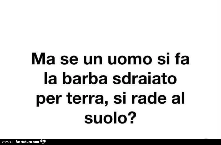 Ma se un uomo si fa la barba sdraiato per terra, si rade al suolo?