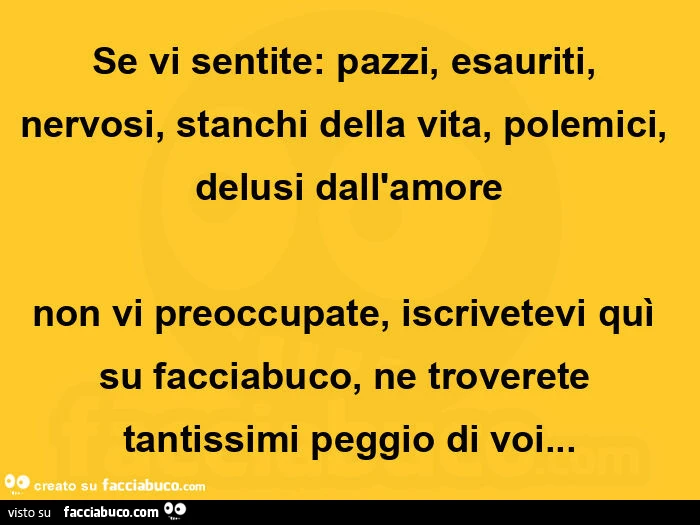 Se vi sentite: pazzi, esauriti, nervosi, stanchi della vita, polemici, delusi dall'amore non vi preoccupate, iscrivetevi quì su facciabuco, ne troverete tantissimi peggio di voi