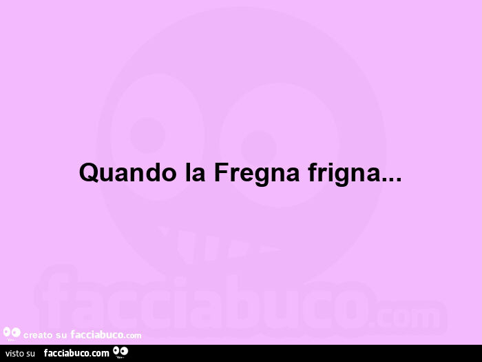 Quando la fregna frigna