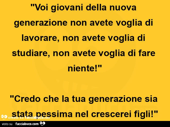 "voi giovani della nuova generazione non avete voglia di lavorare, non avete voglia di studiare, non avete voglia di fare niente! " "Credo che la tua generazione sia stata pessima nel crescerei figli! "