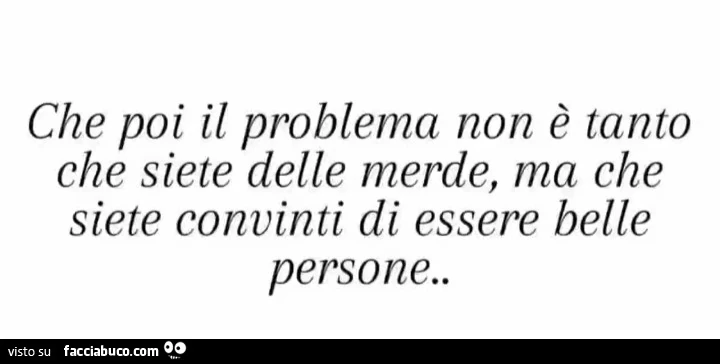Che poi il problema non è tanto che siete delle merde, ma che siete convinti di essere belle persone