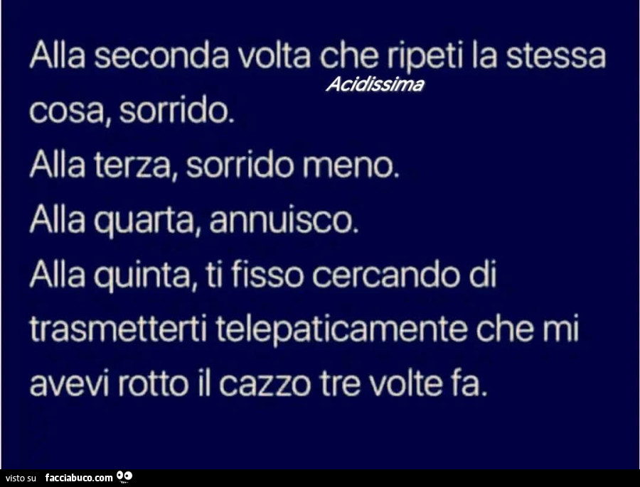 Alla seconda volta che ripeti la stessa cosa, sorrido. Alla terza, sorrido meno. Alla quarta, annuisco. Alla quinta, ti fisso cercando di trasmetterti telepaticamente che mi avevi rotto il cazzo tre volte fa